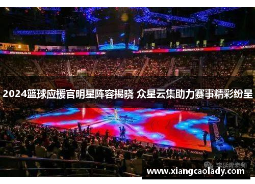 2024篮球应援官明星阵容揭晓 众星云集助力赛事精彩纷呈