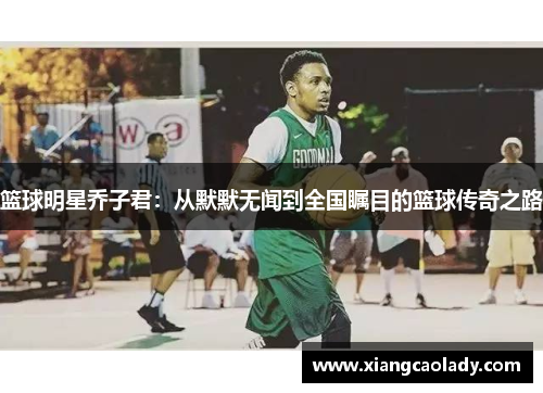 篮球明星乔子君：从默默无闻到全国瞩目的篮球传奇之路