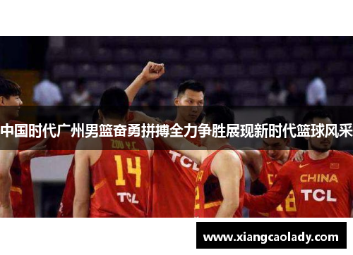 中国时代广州男篮奋勇拼搏全力争胜展现新时代篮球风采